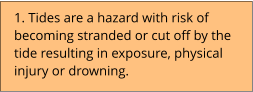 1. Tides are a hazard with risk of becoming stranded or cut off by the tide resulting in exposure, physical injury or drowning.