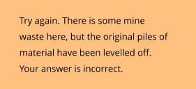 Try again. There is some mine waste here, but the original piles of material have been levelled off. Your answer is incorrect.