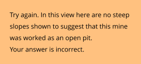 Try again. In this view here are no steep slopes shown to suggest that this mine was worked as an open pit.  Your answer is incorrect.