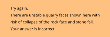 Try again.  There are unstable quarry faces shown here with risk of collapse of the rock face and stone fall. Your answer is incorrect.