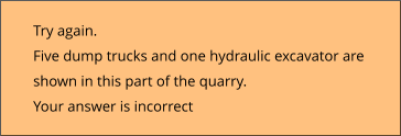 Try again.  Five dump trucks and one hydraulic excavator are shown in this part of the quarry. Your answer is incorrect