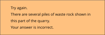 Try again.  There are several piles of waste rock shown in this part of the quarry. Your answer is incorrect.