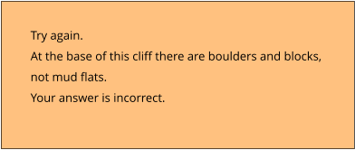 Try again.  At the base of this cliff there are boulders and blocks,  not mud flats. Your answer is incorrect.