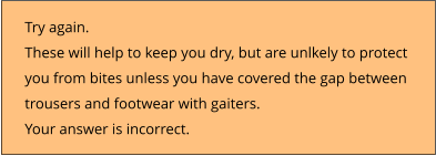 Try again.  These will help to keep you dry, but are unlkely to protect  you from bites unless you have covered the gap between  trousers and footwear with gaiters. Your answer is incorrect.