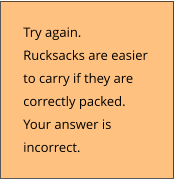 Try again.  Rucksacks are easier  to carry if they are  correctly packed. Your answer is  incorrect.