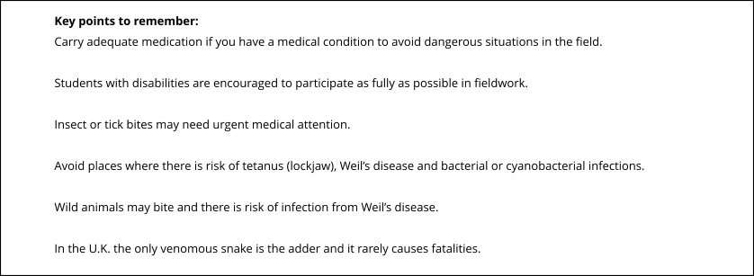 Key points to remember: Carry adequate medication if you have a medical condition to avoid dangerous situations in the field.  Students with disabilities are encouraged to participate as fully as possible in fieldwork.  Insect or tick bites may need urgent medical attention.  Avoid places where there is risk of tetanus (lockjaw), Weil’s disease and bacterial or cyanobacterial infections.  Wild animals may bite and there is risk of infection from Weil’s disease.  In the U.K. the only venomous snake is the adder and it rarely causes fatalities.