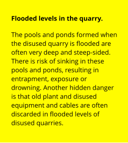 Flooded levels in the quarry. The pools and ponds formed when the disused quarry is flooded are often very deep and steep-sided. There is risk of sinking in these pools and ponds, resulting in entrapment, exposure or drowning. Another hidden danger is that old plant and disused equipment and cables are often discarded in flooded levels of disused quarries.