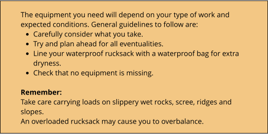 The equipment you need will depend on your type of work and expected conditions. General guidelines to follow are: •	Carefully consider what you take. •	Try and plan ahead for all eventualities. •	Line your waterproof rucksack with a waterproof bag for extra dryness. •	Check that no equipment is missing.  Remember: Take care carrying loads on slippery wet rocks, scree, ridges and slopes. An overloaded rucksack may cause you to overbalance.