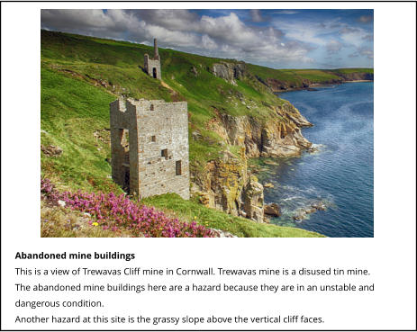 Abandoned mine buildings This is a view of Trewavas Cliff mine in Cornwall. Trewavas mine is a disused tin mine. The abandoned mine buildings here are a hazard because they are in an unstable and dangerous condition. Another hazard at this site is the grassy slope above the vertical cliff faces.