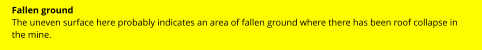 Fallen ground The uneven surface here probably indicates an area of fallen ground where there has been roof collapse in the mine.