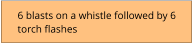 6 blasts on a whistle followed by 6 torch flashes