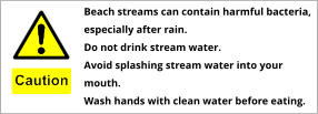 Beach streams can contain harmful bacteria, especially after rain. Do not drink stream water. Avoid splashing stream water into your mouth. Wash hands with clean water before eating.