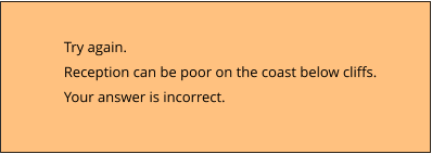 Try again.  Reception can be poor on the coast below cliffs. Your answer is incorrect.