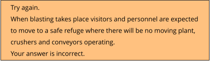 Try again.  When blasting takes place visitors and personnel are expected to move to a safe refuge where there will be no moving plant, crushers and conveyors operating. Your answer is incorrect.
