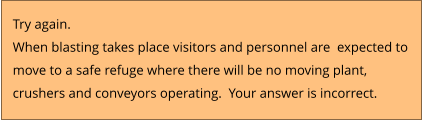 Try again.  When blasting takes place visitors and personnel are  expected to  move to a safe refuge where there will be no moving plant,  crushers and conveyors operating.  Your answer is incorrect.