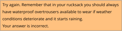 Try again. Remember that in your rucksack you should always  have waterproof overtrousers available to wear if weather conditions deteriorate and it starts raining.  Your answer is incorrect.