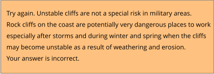 Try again. Unstable cliffs are not a special risk in military areas.  Rock cliffs on the coast are potentially very dangerous places to work  especially after storms and during winter and spring when the cliffs  may become unstable as a result of weathering and erosion. Your answer is incorrect.