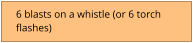 6 blasts on a whistle (or 6 torch  flashes)
