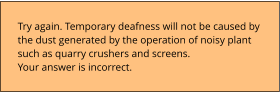 Try again. Temporary deafness will not be caused by  the dust generated by the operation of noisy plant  such as quarry crushers and screens. Your answer is incorrect.
