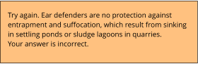 Try again. Ear defenders are no protection against  entrapment and suffocation, which result from sinking  in settling ponds or sludge lagoons in quarries. Your answer is incorrect.