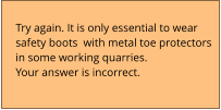 Try again. It is only essential to wear  safety boots  with metal toe protectors  in some working quarries. Your answer is incorrect.