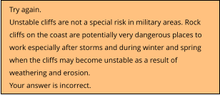 Try again.  Unstable cliffs are not a special risk in military areas. Rock cliffs on the coast are potentially very dangerous places to work especially after storms and during winter and spring when the cliffs may become unstable as a result of weathering and erosion. Your answer is incorrect.