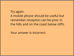 Try again.  A mobile phone should be useful but  remember reception can be poor in  the hills and on the coast below cliffs.  Your answer is incorrect.