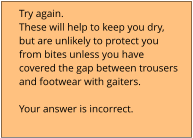 Try again.  These will help to keep you dry,  but are unlikely to protect you  from bites unless you have  covered the gap between trousers  and footwear with gaiters.  Your answer is incorrect.