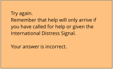 Try again.  Remember that help will only arrive if  you have called for help or given the  International Distress Signal.  Your answer is incorrect.