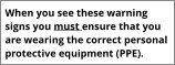 When you see these warning signs you must ensure that you are wearing the correct personal protective equipment (PPE).