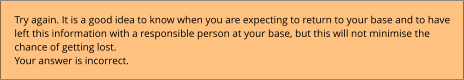 Try again. It is a good idea to know when you are expecting to return to your base and to have left this information with a responsible person at your base, but this will not minimise the chance of getting lost. Your answer is incorrect.