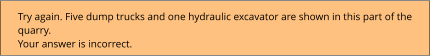 Try again. Five dump trucks and one hydraulic excavator are shown in this part of the quarry. Your answer is incorrect.