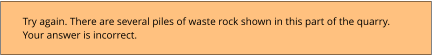 Try again. There are several piles of waste rock shown in this part of the quarry.  Your answer is incorrect.