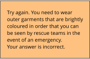 Try again. You need to wear outer garments that are brightly coloured in order that you can be seen by rescue teams in the event of an emergency. Your answer is incorrect.