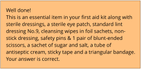 Well done!  This is an essential item in your first aid kit along with sterile dressings, a sterile eye patch, standard lint dressing No.9, cleansing wipes in foil sachets, non-stick dressing, safety pins & 1 pair of blunt-ended scissors, a sachet of sugar and salt, a tube of antiseptic cream, sticky tape and a triangular bandage. Your answer is correct.