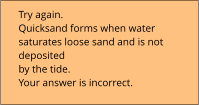 Try again.  Quicksand forms when water  saturates loose sand and is not  deposited  by the tide. Your answer is incorrect.