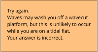 Try again.  Waves may wash you off a wavecut  platform, but this is unlikely to occur  while you are on a tidal flat. Your answer is incorrect.