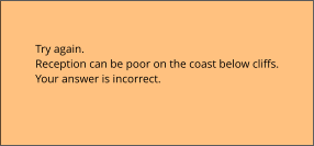 Try again.  Reception can be poor on the coast below cliffs. Your answer is incorrect.