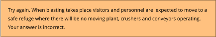 Try again. When blasting takes place visitors and personnel are  expected to move to a  safe refuge where there will be no moving plant, crushers and conveyors operating. Your answer is incorrect.