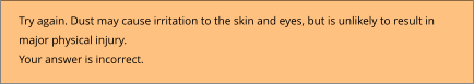 Try again. Dust may cause irritation to the skin and eyes, but is unlikely to result in  major physical injury. Your answer is incorrect.