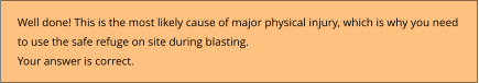 Well done! This is the most likely cause of major physical injury, which is why you need  to use the safe refuge on site during blasting. Your answer is correct.