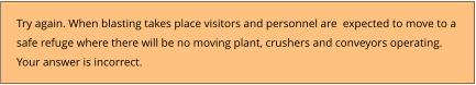 Try again. When blasting takes place visitors and personnel are  expected to move to a  safe refuge where there will be no moving plant, crushers and conveyors operating. Your answer is incorrect.
