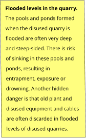 Flooded levels in the quarry. The pools and ponds formed  when the disused quarry is  flooded are often very deep  and steep-sided. There is risk  of sinking in these pools and  ponds, resulting in  entrapment, exposure or  drowning. Another hidden  danger is that old plant and  disused equipment and cables  are often discarded in flooded  levels of disused quarries.